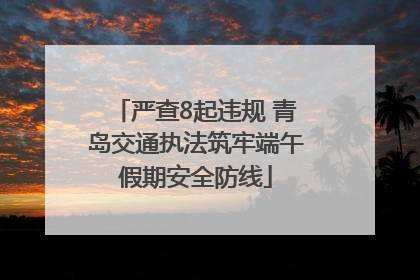 严查8起违规 青岛交通执法筑牢端午假期安全防线