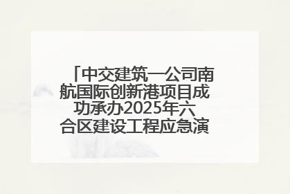 中交建筑一公司南航国际创新港项目成功承办2025年六合区建设工程应急演练现场观摩活动