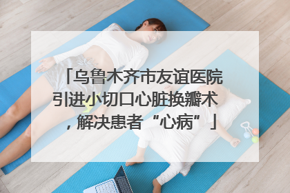 乌鲁木齐市友谊医院引进小切口心脏换瓣术，解决患者“心病”
