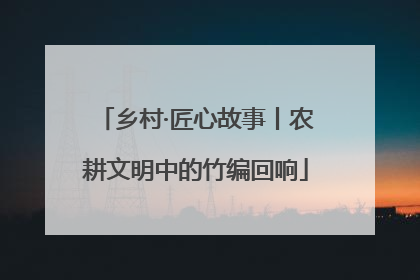 乡村·匠心故事丨农耕文明中的竹编回响