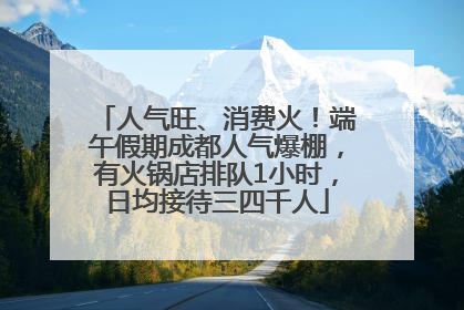人气旺、消费火！端午假期成都人气爆棚，有火锅店排队1小时，日均接待三四千人