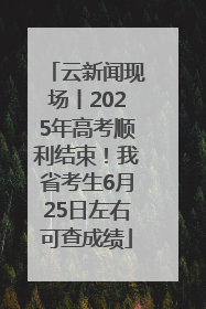 云新闻现场丨2025年高考顺利结束！我省考生6月25日左右可查成绩
