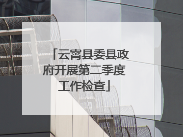 云霄县委县政府开展第二季度工作检查