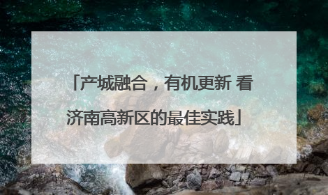 产城融合，有机更新 看济南高新区的最佳实践