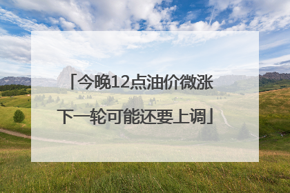 今晚12点油价微涨 下一轮可能还要上调