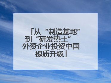 从“制造基地”到“研发热土” 外资企业投资中国提质升级
