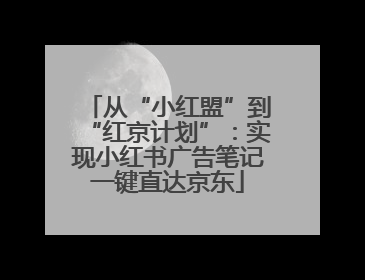 从“小红盟”到“红京计划”：实现小红书广告笔记一键直达京东