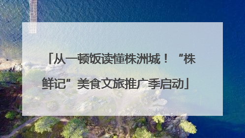 从一顿饭读懂株洲城！“株鲜记”美食文旅推广季启动