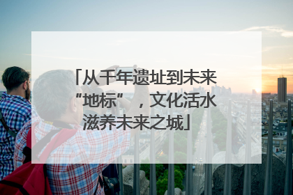 从千年遗址到未来“地标”，文化活水滋养未来之城