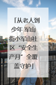 从老人到少年 军山街小军山社区“安全生产月”全覆盖守护