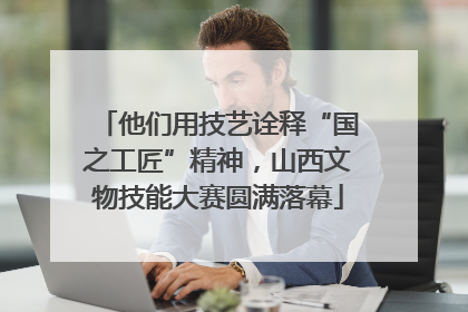 他们用技艺诠释“国之工匠”精神，山西文物技能大赛圆满落幕