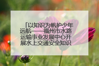 以知识为帆护少年远航——福州市水路运输事业发展中心开展水上交通安全知识进校园活动