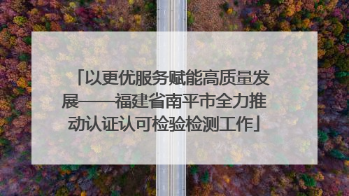 以更优服务赋能高质量发展——福建省南平市全力推动认证认可检验检测工作