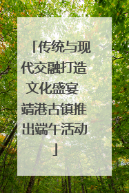 传统与现代交融打造文化盛宴 靖港古镇推出端午活动