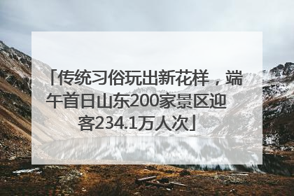 传统习俗玩出新花样，端午首日山东200家景区迎客234.1万人次