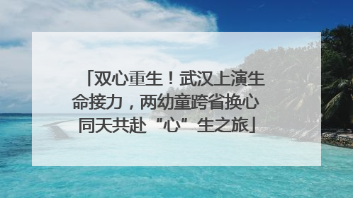 双心重生！武汉上演生命接力，两幼童跨省换心同天共赴“心”生之旅