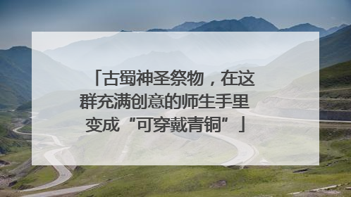 古蜀神圣祭物，在这群充满创意的师生手里变成“可穿戴青铜”