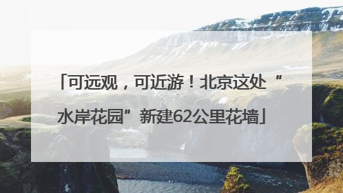 可远观，可近游！北京这处“水岸花园”新建62公里花墙