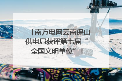 南方电网云南保山供电局获评第七届“全国文明单位”