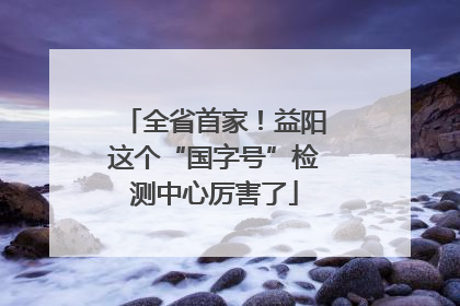全省首家！益阳这个“国字号”检测中心厉害了