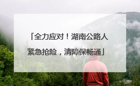 全力应对！湖南公路人紧急抢险，清障保畅通