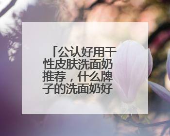公认好用干性皮肤洗面奶推荐，什么牌子的洗面奶好用，建议！