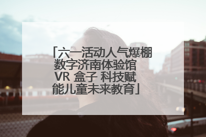 六一活动人气爆棚 数字济南体验馆 VR 盒子 科技赋能儿童未来教育
