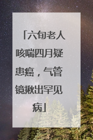 六旬老人咳喘四月疑患癌，气管镜揪出罕见病