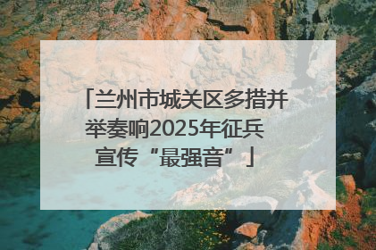 兰州市城关区多措并举奏响2025年征兵宣传“最强音”