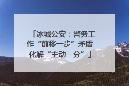 冰城公安：警务工作“前移一步”矛盾化解“主动一分”