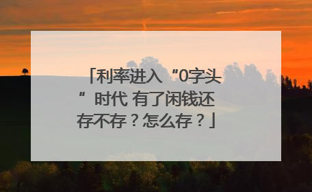 利率进入“0字头”时代 有了闲钱还存不存？怎么存？