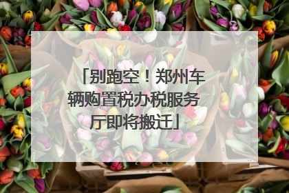 别跑空！郑州车辆购置税办税服务厅即将搬迁