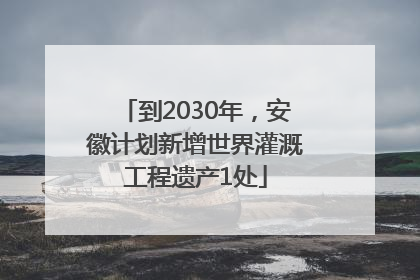 到2030年，安徽计划新增世界灌溉工程遗产1处