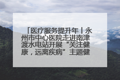 医疗服务提升年丨永州市中心医院走进南津渡水电站开展“关注健康，远离疾病”主题健康促进活动