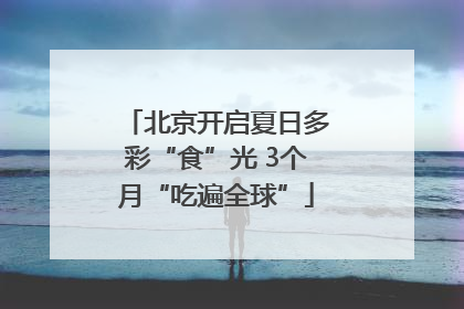 北京开启夏日多彩“食”光 3个月“吃遍全球”