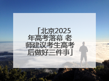 北京2025年高考落幕 老师建议考生高考后做好三件事