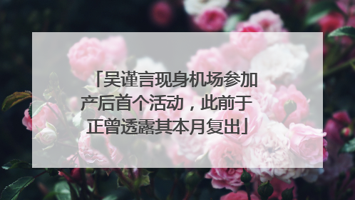 吴谨言现身机场参加产后首个活动，此前于正曾透露其本月复出