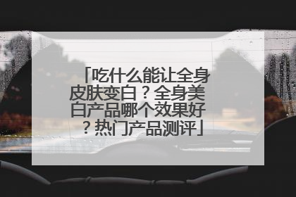 吃什么能让全身皮肤变白？全身美白产品哪个效果好？热门产品测评