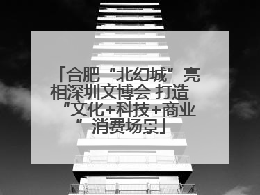 合肥“北幻城”亮相深圳文博会 打造“文化+科技+商业”消费场景