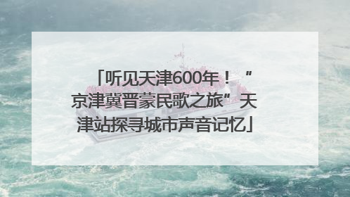 听见天津600年！“京津冀晋蒙民歌之旅”天津站探寻城市声音记忆