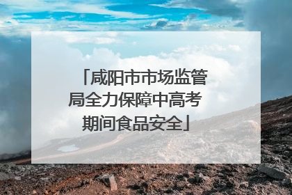 咸阳市市场监管局全力保障中高考期间食品安全