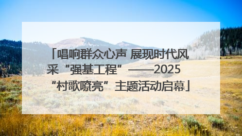 唱响群众心声 展现时代风采“强基工程”——2025“村歌嘹亮”主题活动启幕