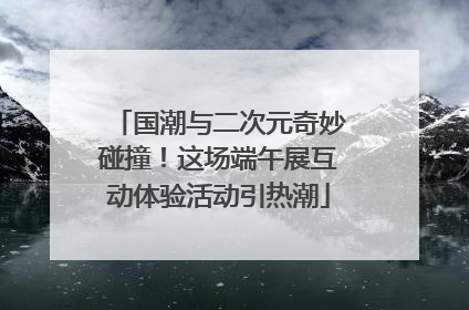 国潮与二次元奇妙碰撞！这场端午展互动体验活动引热潮