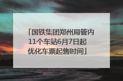 国铁集团郑州局管内11个车站6月7日起优化车票起售时间