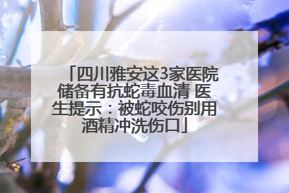 四川雅安这3家医院储备有抗蛇毒血清 医生提示：被蛇咬伤别用酒精冲洗伤口