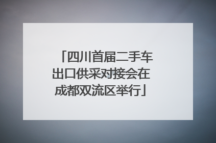 四川首届二手车出口供采对接会在成都双流区举行