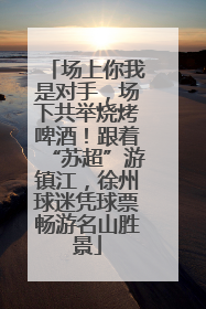 场上你我是对手，场下共举烧烤啤酒！跟着“苏超”游镇江，徐州球迷凭球票畅游名山胜景