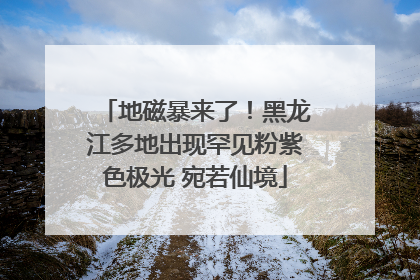 地磁暴来了！黑龙江多地出现罕见粉紫色极光 宛若仙境