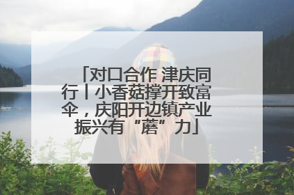 对口合作 津庆同行丨小香菇撑开致富伞，庆阳开边镇产业振兴有“蘑”力