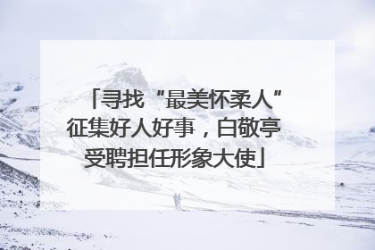 寻找“最美怀柔人”征集好人好事，白敬亭受聘担任形象大使